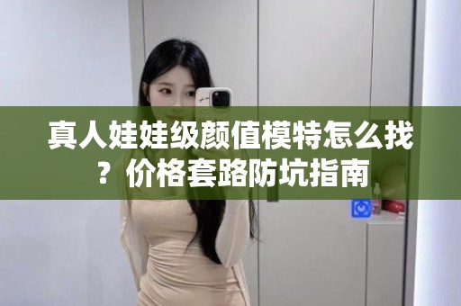 全国真人娃娃级颜值模特怎么找？价格套路防坑指南